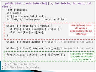public static void inter(int[] v, int inicio, int meio, int
fim) {
int i=inicio;
int j=meio;
int[] aux = new int[fim+1];
int k=0; // indice para o vetor auxiliar
while (i < meio && j < fim+1) {
if (v[i] < v[j]) aux[k++] = v[i++];
else aux[k++] = v[j++];
}
while (i < meio) aux[k++] = v[i++]; // se parte 1 não vazia
while (j < fim+1) aux[k++] = v[j++];// se parte 2 não vazia
for(i=inicio; i<fim+1; i++) v[i]=aux[i];
} // fim função inter
} // fim classe Intercala
copiando os valores
do vetor ordenado
(aux) no vetor v
inserindo os itens
do vetor v
ordenadamente no
vetor aux
 