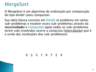 13
O MergeSort é um algoritmo de ordenação por comparação
do tipo dividir-para-conquistar.
Sua ideia básica consiste em Dividir (o problema em vários
sub-problemas e resolver esses sub-problemas através da
recursividade) e Conquistar (após todos os sub-problemas
terem sido resolvidos ocorre a conquista (intercalação) que é
a união das resoluções dos sub-problemas).
 