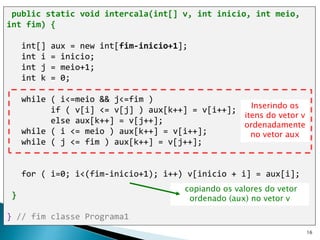 16
public static void intercala(int[] v, int inicio, int meio,
int fim) {
int[] aux = new int[fim-inicio+1];
int i = inicio;
int j = meio+1;
int k = 0;
while ( i<=meio && j<=fim )
if ( v[i] <= v[j] ) aux[k++] = v[i++];
else aux[k++] = v[j++];
while ( i <= meio ) aux[k++] = v[i++];
while ( j <= fim ) aux[k++] = v[j++];
for ( i=0; i<(fim-inicio+1); i++) v[inicio + i] = aux[i];
}
} // fim classe Programa1
copiando os valores do vetor
ordenado (aux) no vetor v
Inserindo os
itens do vetor v
ordenadamente
no vetor aux
 