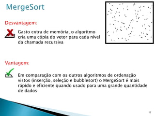 17
Vantagem:
Desvantagem:
Em comparação com os outros algoritmos de ordenação
vistos (inserção, seleção e bubblesort) o MergeSort é mais
rápido e eficiente quando usado para uma grande quantidade
de dados
Gasto extra de memória, o algoritmo
cria uma cópia do vetor para cada nível
da chamada recursiva
 