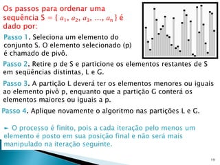 19
Passo 1. Seleciona um elemento do
conjunto S. O elemento selecionado (p)
é chamado de pivô.
Os passos para ordenar uma
sequência S = { a1, a2, a3, …, an } é
dado por:
► O processo é finito, pois a cada iteração pelo menos um
elemento é posto em sua posição final e não será mais
manipulado na iteração seguinte.
Passo 2. Retire p de S e particione os elementos restantes de S
em seqüências distintas, L e G.
Passo 3. A partição L deverá ter os elementos menores ou iguais
ao elemento pivô p, enquanto que a partição G conterá os
elementos maiores ou iguais a p.
Passo 4. Aplique novamente o algoritmo nas partições L e G.
 