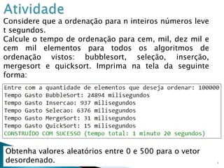 25
Considere que a ordenação para n inteiros números leve
t segundos.
Calcule o tempo de ordenação para cem, mil, dez mil e
cem mil elementos para todos os algoritmos de
ordenação vistos: bubblesort, seleção, inserção,
mergesort e quicksort. Imprima na tela da seguinte
forma:
Obtenha valores aleatórios entre 0 e 500 para o vetor
desordenado.
 
