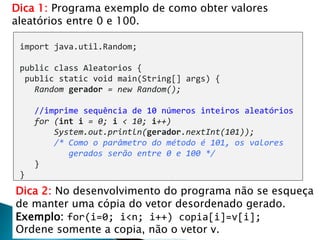26
import java.util.Random;
public class Aleatorios {
public static void main(String[] args) {
Random gerador = new Random();
//imprime sequência de 10 números inteiros aleatórios
for (int i = 0; i < 10; i++)
System.out.println(gerador.nextInt(101));
/* Como o parâmetro do método é 101, os valores
gerados serão entre 0 e 100 */
}
}
Dica 1: Programa exemplo de como obter valores
aleatórios entre 0 e 100.
Dica 2: No desenvolvimento do programa não se esqueça
de manter uma cópia do vetor desordenado gerado.
Exemplo: for(i=0; i<n; i++) copia[i]=v[i];
Ordene somente a copia, não o vetor v.
 