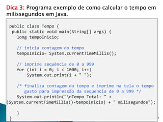 27
Dica 3: Programa exemplo de como calcular o tempo em
milissegundos em Java.
public class Tempo {
public static void main(String[] args) {
long tempoInicio;
// inicia contagem do tempo
tempoInicio= System.currentTimeMillis();
// imprime sequência de 0 a 999
for (int i = 0; i < 1000; i++)
System.out.print(i + " ");
/* finaliza contagem do tempo e imprime na tela o tempo
gasto para impressão da sequencia de 0 a 999 */
System.out.println("nTempo Total: " +
(System.currentTimeMillis()-tempoInicio) + " milisegundos");
}
}
 