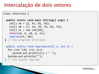 class Intercala {
public static void main (String[] args) {
int[] vA = {2, 47, 81, 95};
int[] vB = {7, 14, 39, 55, 62, 74};
int[] vC = new int[10];
inter(vA, 4, vB, 6, vC);
imprime(vC, 10);
} // fim programa principal
public static void imprime(int[] v, int n) {
for (int i=0; i<n; i++)
System.out.print(v[i] + " ");
System.out.println("");
} // fim função imprime
Intercalação de dois vetores
Continua ...
 