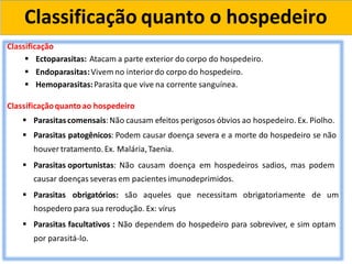 Classificação quanto o hospedeiro
Classificação
 Ectoparasitas: Atacam a parte exterior do corpo do hospedeiro.
 Endoparasitas:Vivem no interior do corpo do hospedeiro.
 Hemoparasitas:Parasita que vive na corrente sanguínea.
Classificaçãoquantoao hospedeiro
 Parasitascomensais:Não causam efeitos perigosos óbvios ao hospedeiro. Ex. Piolho.
 Parasitas patogênicos: Podem causar doença severa e a morte do hospedeiro se não
houver tratamento.Ex. Malária,Taenia.
 Parasitas oportunistas: Não causam doença em hospedeiros sadios, mas podem
causar doenças severas em pacientes imunodeprimidos.
 Parasitas obrigatórios: são aqueles que necessitam obrigatoriamente de um
hospedero para sua rerodução. Ex: vírus
 Parasitas facultativos : Não dependem do hospedeiro para sobreviver, e sim optam
por parasitá-lo.
 