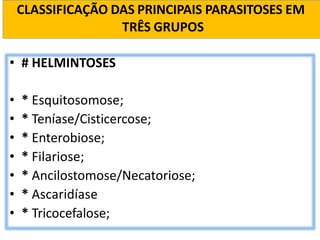 CLASSIFICAÇÃO DAS PRINCIPAIS PARASITOSES EM
TRÊS GRUPOS
• # HELMINTOSES
• * Esquitosomose;
• * Teníase/Cisticercose;
• * Enterobiose;
• * Filariose;
• * Ancilostomose/Necatoriose;
• * Ascaridíase
• * Tricocefalose;
 