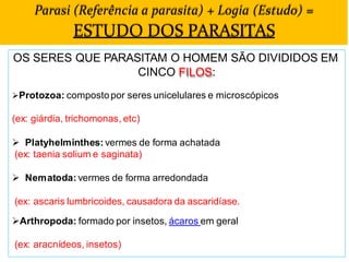 Parasi (Referência a parasita) + Logia (Estudo) =
ESTUDO DOS PARASITAS
OS SERES QUE PARASITAM O HOMEM SÃO DIVIDIDOS EM
CINCO FILOS:
Protozoa: compostopor seres unicelulares e microscópicos
(ex: giárdia, trichomonas, etc)
 Platyhelminthes: vermes de forma achatada
(ex: taenia solium e saginata)
 Nematoda: vermes de forma arredondada
(ex: ascaris lumbricoides, causadora da ascaridíase.
Arthropoda: formado por insetos, ácaros em geral
(ex: aracnídeos, insetos)
 