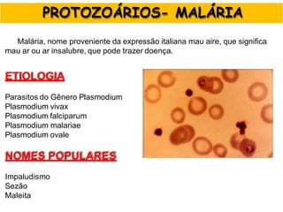 Malária, nome proveniente da expressão italiana mau aire, que significa
mau ar ou ar insalubre, que pode trazer doença.
ETIOLOGIA
Parasitos do Gênero Plasmodium
Plasmodium vivax
Plasmodium falciparum
Plasmodium malariae
Plasmodium ovale
NOMES POPULARES
Impaludismo
Sezão
Maleita
RANGEL
PROTOZOÁRIOS- MALÁRIA
 