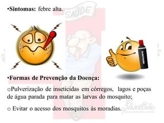 •Sintomas: febre alta.
•Formas de Prevenção da Doença:
oPulverização de inseticidas em córregos, lagos e poças
de água parada para matar as larvas do mosquito;
o Evitar o acesso dos mosquitos às moradias.
 