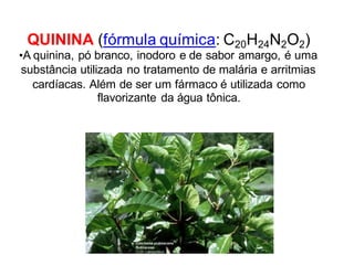 QUININA (fórmula química: C20H24N2O2)
•A quinina, pó branco, inodoro e de sabor amargo, é uma
substância utilizada no tratamento de malária e arritmias
cardíacas. Além de ser um fármaco é utilizada como
flavorizante da água tônica.
 