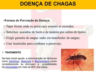 DOENÇA DE CHAGAS
•Formas de Prevenção da Doença:
o Tapar frestas onde os percevejos possam se esconder;
o Substituir moradias de barro e de madeira por outras de tijolos;
o Exigir garantia de sangue sadio em transfusões de sangue;
o Usar inseticidas para combater o percevejo.
 TRATAMENTO
Na fase inicial aguda, a administração de fármacos
como nifurtimox, alopurinol e Benzonidazol curam
completamente ou diminuem a probabilidade
de cronicidade em mais de 80% dos casos.
 