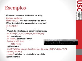 Exemplos
//calcula a soma dos elementos do array
#include <stdio.h>
#define SIZE 12 //tamanho máximo do array
//função main inicia a execução do programa
int main(void)
{
  //usa lista inicializadora para inicializar array
  int a[SIZE]={1,3,5,4,7,2,99,16,45,67,89,45};
  int i; //contador
  int total=0; //soma do array
  for(i=0; i<SIZE; i++){
         total+=a[i];
  } //fim do for
  printf("Total de valores dos elementos do array e %d n", total, "n");
  system("PAUSE");
  return 0; //indica conclusão bem sucedida
} //fim do main
 