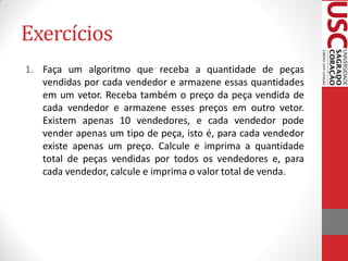 Exercícios
1. Faça um algoritmo que receba a quantidade de peças
   vendidas por cada vendedor e armazene essas quantidades
   em um vetor. Receba também o preço da peça vendida de
   cada vendedor e armazene esses preços em outro vetor.
   Existem apenas 10 vendedores, e cada vendedor pode
   vender apenas um tipo de peça, isto é, para cada vendedor
   existe apenas um preço. Calcule e imprima a quantidade
   total de peças vendidas por todos os vendedores e, para
   cada vendedor, calcule e imprima o valor total de venda.
 