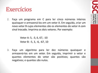 Exercícios
2. Faça um programa em C para ler cinco números inteiros
   quaisquer e armazená-los em um vetor A. Em seguida, criar um
   novo vetor B cujos elementos são os elementos do vetor A com
   sinal trocado. Imprima os dois vetores. Por exemplo:

          Vetor A: 5, -3, 6, 67, -10
          Vetor B: -5, 3, -6, -67, 10

3. Faça um algoritmo para ler dez números quaisquer e
   armazená-los em um vetor. Em seguida, imprimir o vetor e
   quantos elementos do vetor são positivos; quantos são
   negativos; e quantos são nulos.
 