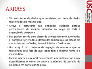 ARRAYS
• São estruturas de dados que consistem em itens de dados
  relacionados do mesmo tipo.
• Arrays e estruturas são entidades estáticas porque
  permanecem do mesmo tamanho ao longo de toda a
  execução do programa.
• Elas podem ser de uma classe de armazenamento automática
  e, portanto, ser criadas e destruídas sempre que os blocos em
  que estiverem definidas, forem iniciados e finalizados.
• Um array é um conjunto de espaços de memória que se
  relacionam pelo fato de que todos têm o mesmo nome e o
  mesmo tipo.
• Para se referir a um local ou elemento em particular no array,
  especificamos o nome do array e o número da posição do
  elemento em particular no array.
 