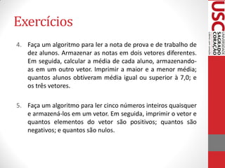 Exercícios
4. Faça um algoritmo para ler a nota de prova e de trabalho de
   dez alunos. Armazenar as notas em dois vetores diferentes.
   Em seguida, calcular a média de cada aluno, armazenando-
   as em um outro vetor. Imprimir a maior e a menor média;
   quantos alunos obtiveram média igual ou superior à 7,0; e
   os três vetores.

5. Faça um algoritmo para ler cinco números inteiros quaisquer
   e armazená-los em um vetor. Em seguida, imprimir o vetor e
   quantos elementos do vetor são positivos; quantos são
   negativos; e quantos são nulos.
 