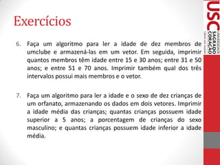 Exercícios
6. Faça um algoritmo para ler a idade de dez membros de
   umclube e armazená-las em um vetor. Em seguida, imprimir
   quantos membros têm idade entre 15 e 30 anos; entre 31 e 50
   anos; e entre 51 e 70 anos. Imprimir também qual dos três
   intervalos possui mais membros e o vetor.

7. Faça um algoritmo para ler a idade e o sexo de dez crianças de
   um orfanato, armazenando os dados em dois vetores. Imprimir
   a idade média das crianças; quantas crianças possuem idade
   superior a 5 anos; a porcentagem de crianças do sexo
   masculino; e quantas crianças possuem idade inferior a idade
   média.
 