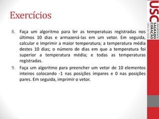 Exercícios
8. Faça um algoritmo para ler as temperatuas registradas nos
   últimos 10 dias e armazená-las em um vetor. Em seguida,
   calcular e imprimir a maior temperatura; a temperatura média
   destes 10 dias; o número de dias em que a temperatura foi
   superior a temperatura média; e todas as temperaturas
   registradas.
9. Faça um algoritmo para preencher um vetor de 10 elementos
   inteiros colocando -1 nas posições ímpares e 0 nas posições
   pares. Em seguida, imprimir o vetor.
 