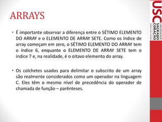 ARRAYS
• É importante observar a diferença entre o SÉTIMO ELEMENTO
  DO ARRAY e o ELEMENTO DE ARRAY SETE. Como os índice de
  array começam em zero, o SÉTIMO ELEMENTO DO ARRAY tem
  o índice 6, enquanto o ELEMENTO DE ARRAY SETE tem o
  índice 7 e, na realidade, é o oitavo elemento do array.

• Os colchetes usados para delimitar o subscrito de um array
  são realmente considerados como um operador na linguagem
  C. Eles têm o mesmo nível de precedência do operador de
  chamada de função – parênteses.
 