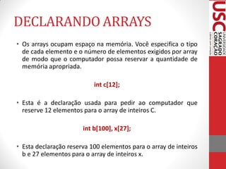 DECLARANDO ARRAYS
• Os arrays ocupam espaço na memória. Você especifica o tipo
  de cada elemento e o número de elementos exigidos por array
  de modo que o computador possa reservar a quantidade de
  memória apropriada.

                           int c[12];

• Esta é a declaração usada para pedir ao computador que
  reserve 12 elementos para o array de inteiros C.

                       int b[100], x[27];

• Esta declaração reserva 100 elementos para o array de inteiros
  b e 27 elementos para o array de inteiros x.
 