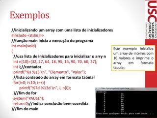 Exemplos
//inicializando um array com uma lista de inicializadores
#include <stdio.h>
//função main inicia a execução do programa
int main(void)
                                                           Este exemplo inicializa
{                                                          um array de inteiros com
  //usa lista de inicializadores para inicializar o arry n 10 valores e imprime o
  int n[10]={32, 27, 64, 18, 95, 14, 90, 70, 60, 37};      array    em      formato
  int i;//contador                                         tabular.
  printf("%s %13 n", "Elemento", "Valor");
  //lista conteúdo do array em formato tabular
  for(i=0; i<10; i++){
      printf("%7d %13d n", i, n[i]);
  }//fim do for
  system("PAUSE");
  return 0;//indica conclusão bem sucedida
}//fim do main
 