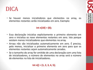 DICA
• Se houver menos inicializdores que elementos no array, os
  elementos restantes serão inicializados em zero. Exemplo:

                           int n[10] = {0};

• Essa declaração inicializa explicitamente o primeiro elemento em
  zero e inicializa os nove elementos restantes em zero. Isto porque
  existem menos inicializadores que elementos no array.
• Arrays não são inicializados automaticamente em zero. É preciso,
  pelo menos, inicializar o primeiro elemento em zero para que os
  elementos restantes sejam automaticamente zerados.
• Se o tamanho do array for omitido de uma declaração com uma lista
  de inicializadores, o número de elementos no array será o número
  de elementos na lista de inicializadores.

                       Int n[] = {1, 2, 3, 4, 5};
 