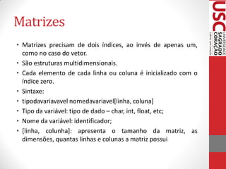 Matrizes
• Matrizes precisam de dois índices, ao invés de apenas um,
  como no caso do vetor.
• São estruturas multidimensionais.
• Cada elemento de cada linha ou coluna é inicializado com o
  índice zero.
• Sintaxe:
• tipodavariavavel nomedavariavel[linha, coluna]
• Tipo da variável: tipo de dado – char, int, float, etc;
• Nome da variável: identificador;
• [linha, colunha]: apresenta o tamanho da matriz, as
  dimensões, quantas linhas e colunas a matriz possui
 