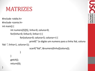 MATRIZES
#include <stdio.h>
#include <conio.h>
int main() {
         int numero[5][5], linha=0, coluna=0;
         for(linha=0; linha<5; linha++) {
                  for(coluna=0; coluna<5; coluna++) {
                            printf(“ n digite um numero para a linha %d, coluna
%d: “, linha+1, coluna+1);
                            scanf(“%d”, &numero*linha+*coluna+);
                  }
         }
         getch();
         return(0);
}
 