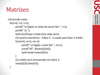 Matrizes
//incluindo notas
  for(i=0; i<2; i++){
        printf(" n Digite as notas do aluno %d: ", i+1);
        printf(" n ");
        total=0;//limpa o total para cada aluno
        //a quarta ocorrência - índice 3 - é usado para fazer a média
        for(nt=0; nt<3; nt++){
              printf(" n Digite a nota %d: ", nt+1);
              scanf("%f", &notas[i][nt]);
              total=total+notas[i][nt];
        }
        //a média será armazenada no índice 3
        notas[i][3]=(total/3);
  }
 