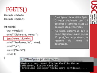 FGETS()
#include <stdio.h>
                                   • O código ao lado utiliza fgets.
#include <stdlib.h>
                                     O vetor declarado tem 15
                                     posições e somente essas 15
int main(){                          posições são preenchidas.
  char nome[15];                   • Na saída, observa-se que o
  printf("Digite o seu nome: ");     nome digitado é maior que as
  fgets(nome, 15, stdin);            15 posições, e portanto, o
                                     restante    do    nome       é
  printf("Saudacoes, %s", nome);
                                     desprezado.
  printf("n ");
  system("PAUSE");
  return 0;
}
 