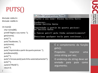 PUTS()
#include <stdio.h>
#include <stdlib.h>

int main(){
  char nome[80];
  printf("Digite o seu nome: ");
  gets(nome);
  puts("");
  puts("Saudacoes, ");
  puts(nome);                                            • É o complemento da função
  puts("");                                                gets();
  puts("Imprimindo a partir da quarta posicao: ");
  puts(&nome[4]);                                        • Propósito: imprimir uma
  puts("");                                                única string por vez;
  puts("a funcao puts() pula linha automaticamente!");   • O endereço da string deve ser
  puts("");                                                enviado para putx como
  system("PAUSE");                                         argumento;
  return 0;
}
 