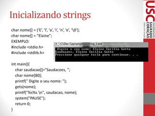 Inicializando strings
char nome[] = {‘E’, ‘l’, ‘a’, ‘i’, ‘n’, ‘e’, ‘0’};
char nome[] = “Elaine”;
EXEMPLO:
#include <stdio.h>
#include <stdlib.h>

int main(){
  char saudacao[]="Saudacoes, ";
  char nome[80];
  printf(" Digite o seu nome: ");
  gets(nome);
  printf("%s%s n", saudacao, nome);
  system("PAUSE");
  return 0;
}
 