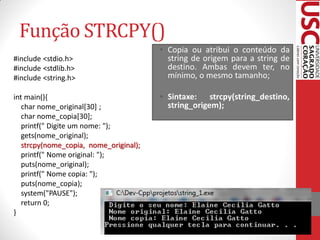 Função STRCPY()
                                        • Copia ou atribui o conteúdo da
#include <stdio.h>                        string de origem para a string de
#include <stdlib.h>                       destino. Ambas devem ter, no
#include <string.h>                       mínimo, o mesmo tamanho;

int main(){                             • Sintaxe: strcpy(string_destino,
   char nome_original[30] ;               string_origem);
   char nome_copia[30];
   printf(" Digite um nome: ");
   gets(nome_original);
   strcpy(nome_copia, nome_original);
   printf(" Nome original: ");
   puts(nome_original);
   printf(" Nome copia: ");
   puts(nome_copia);
   system("PAUSE");
   return 0;
}
 