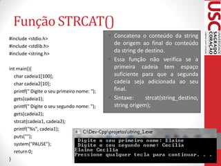 Função STRCAT()
#include <stdio.h>                            • Concatena o conteúdo da string
#include <stdlib.h>
                                                de origem ao final do conteúdo
#include <string.h>
                                                da string de destino.
                                              • Essa função não verifica se a
int main(){                                     primeira cadeia tem espaço
   char cadeia1[100];                           suficiente para que a segunda
   char cadeia2[10];                            cadeia seja adicionada ao seu
   printf(" Digite o seu primeiro nome: ");     final.
   gets(cadeia1);                             • Sintaxe:     strcat(string_destino,
   printf(" Digite o seu segundo nome: ");      string origem);
   gets(cadeia2);
   strcat(cadeia1, cadeia2);
   printf("%s", cadeia1);
   puts("");
   system("PAUSE");
   return 0;
}
 