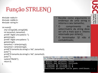 Função STRLEN()
#include <stdio.h>                                  • Recebe     como argumento o
#include <stdlib.h>                                     endereço de uma string e
#include <string.h>                                     retorna o seu tamanho;
int main(){                                         •   O      comprimento       do
  char string1[20], string2[20];                        vetor/matriz da string deve
  int tamanho1, tamanho2;                               ser um a mais que o inteiro
  printf(" Digite uma palavra: ");                      retornado por strlen();
  gets(string1);                                    •   O terminador 0 não é
  printf(" Digite uma palavra: ");                      contabilizado;
  gets(string2);
  tamanho1 = strlen(string1);
  tamanho2 = strlen(string2);
  printf("O tamanho da string1 e: %d", tamanho1);
  puts("");
  printf("O tamanho da string2 e: %d", tamanho2);
  puts("");
  system("PAUSE");
  return 0;
}
 
