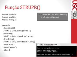 Função STRUPR()
#include <stdio.h>                                • Converte o conteúdo da string
#include <stdlib.h>                                 em letras maiusculas
#include <string.h>

int main(){
   char string[20];
   printf(" n Escreva uma palavra: ");
   gets(string);
   printf(" n String original: %s", string);
   strupr(string);
   printf(" n String convertida: %s", string);
   printf("nn");
   system("pause");
   return 0;
}
 