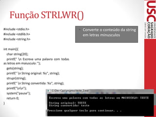 Função STRLWR()
#include <stdio.h>                               • Converte o conteúdo da string
#include <stdlib.h>                                em letras minusculos
#include <string.h>

int main(){
  char string[20];
  printf(" n Escreva uma palavra com todas
as letras em maiusculo: ");
  gets(string);
  printf(" n String original: %s", string);
  strupr(string);
  printf(" n String convertida: %s", string);
  printf("nn");
  system("pause");
  return 0;
}
 