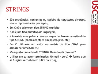 STRINGS
• São sequências, conjuntos ou cadeira de caracteres diversos,
  sendo representados por aspas;
• Em C não existe um tipo STRING explícito;
• Não é um tipo primitivo da linguagem;
• Não existe uma palavra reservada que declare uma variável do
  tipo STRING (como acontece em pascal, java, etc);
• Em C utiliza-se um vetor ou matriz do tipo CHAR para
  armazenar uma STRING;
• Mas qual o tamanho da STRING? Quando ela termina?
• Utilizar um caracter terminador: 0 (null = zero)  forma que
  as funções reconhecem o fim da string;
 