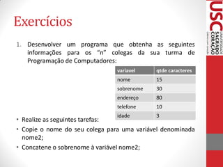 Exercícios
1. Desenvolver um programa que obtenha as seguintes
   informações para os “n” colegas da sua turma de
   Programação de Computadores:
                                variavel    qtde caracteres
                                nome        15
                                sobrenome   30
                                endereço    80
                                telefone    10
                                idade       3
• Realize as seguintes tarefas:
• Copie o nome do seu colega para uma variável denominada
  nome2;
• Concatene o sobrenome à variável nome2;
 