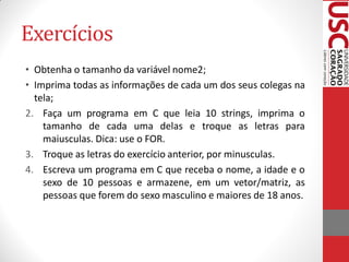 Exercícios
• Obtenha o tamanho da variável nome2;
• Imprima todas as informações de cada um dos seus colegas na
  tela;
2. Faça um programa em C que leia 10 strings, imprima o
    tamanho de cada uma delas e troque as letras para
    maiusculas. Dica: use o FOR.
3. Troque as letras do exercício anterior, por minusculas.
4. Escreva um programa em C que receba o nome, a idade e o
    sexo de 10 pessoas e armazene, em um vetor/matriz, as
    pessoas que forem do sexo masculino e maiores de 18 anos.
 
