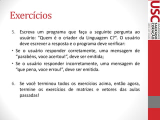Exercícios
5. Escreva um programa que faça a seguinte pergunta ao
    usuário: “Quem é o criador da Linguagem C?”. O usuário
    deve escrever a resposta e o programa deve verificar:
• Se o usuário responder corretamente, uma mensagem de
  “parabéns, voce acertou!”, deve ser emitida;
• Se o usuário responder incorretamente, uma mensagem de
  “que pena, voce errou!”, deve ser emitida.

6. Se você terminou todos os exercícios acima, então agora,
   termine os exercícios de matrizes e vetores das aulas
   passadas!
 