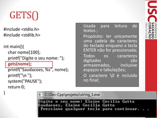 GETS()
                                   • Usada para leitura de
#include <stdio.h>                   textos ;
#include <stdlib.h>                • Propósito: ler unicamente
                                     uma cadeia de caracteres
int main(){                          do teclado enquano a tecla
  char nome[100];                    ENTER não for pressionada;
  printf("Digite o seu nome: ");   • Todos     os     caracteres
                                     digitados               são
  gets(nome);                        armazenados,       inclusive
  printf("Saudacoes, %s", nome);     espaços e tabulações;
  printf("n ");                   • O caractere 0 é incluído
  system("PAUSE");                   no final;
  return 0;
}
 