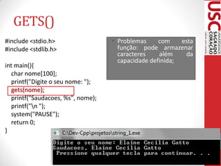 GETS()
#include <stdio.h>                 • Problemas     com    esta
#include <stdlib.h>                  função: pode armazenar
                                     caracteres    além    da
                                     capacidade definida;
int main(){
  char nome[100];
  printf("Digite o seu nome: ");
  gets(nome);
  printf("Saudacoes, %s", nome);
  printf("n ");
  system("PAUSE");
  return 0;
}
 