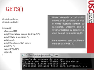 GETS()
                                                • Neste exemplo, é declarado
#include <stdio.h>
                                                  um vetor de tamanho 10, mas
#include <stdlib.h>
                                                  o nome digitado contém 20
int main(){
                                                  caracteres. Observe que o
  char nome[10];                                  vetor armazena 10 caracters a
  printf("Exemplo de estouro de string. n");     mais do que foi especificado.
  printf("Digite o seu nome: ");
  gets(nome);                                   • Para resolver este problema,
  printf("Saudacoes, %s", nome);                  deve-se usar FGETS()
  printf("n ");
  system("PAUSE");
  return 0;
}
 