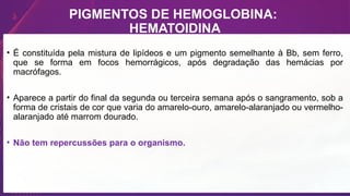 PIGMENTOS DE HEMOGLOBINA:
HEMATOIDINA
• É constituída pela mistura de lipídeos e um pigmento semelhante à Bb, sem ferro,
que se forma em focos hemorrágicos, após degradação das hemácias por
macrófagos.
• Aparece a partir do final da segunda ou terceira semana após o sangramento, sob a
forma de cristais de cor que varia do amarelo-ouro, amarelo-alaranjado ou vermelho-
alaranjado até marrom dourado.
• Não tem repercussões para o organismo.
 
