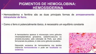PIGMENTOS DE HEMOGLOBINA:
HEMOSSIDERINA
• Hemossiderina e ferritina são as duas principais formas de armazenamento
intracelular de ferro.
• Como o ferro é potencialmente tóxico, é necessário um equilíbrio constante
A hemossiderina aparece à microscopia como grânulos
intracitoplasmáticos grosseiros, castanho-escuros ou
amarelo-dourados; pela coloração de Perls, que utiliza
ferrocianato de potássio, é vista como grânulos azulados.
Deposição excessiva de hemossiderina nos tecidos
chama-se hemossiderose e pode ser localizada ou
sistêmica.
 