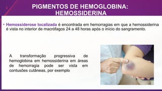 PIGMENTOS DE HEMOGLOBINA:
HEMOSSIDERINA
• Hemossiderose localizada é encontrada em hemorragias em que a hemossiderina
é vista no interior de macrófagos 24 a 48 horas após o início do sangramento.
A transformação progressiva de
hemoglobina em hemossiderina em áreas
de hemorragia pode ser vista em
contusões cutâneas, por exemplo
 