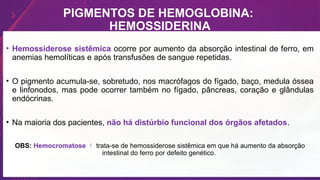 PIGMENTOS DE HEMOGLOBINA:
HEMOSSIDERINA
• Hemossiderose sistêmica ocorre por aumento da absorção intestinal de ferro, em
anemias hemolíticas e após transfusões de sangue repetidas.
• O pigmento acumula-se, sobretudo, nos macrófagos do fígado, baço, medula óssea
e linfonodos, mas pode ocorrer também no fígado, pâncreas, coração e glândulas
endócrinas.
• Na maioria dos pacientes, não há distúrbio funcional dos órgãos afetados.
OBS: Hemocromatose  trata-se de hemossiderose sistêmica em que há aumento da absorção
intestinal do ferro por defeito genético.
 