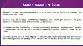 ÁCIDO HOMOGENTÍSICO
• Pigmento de cor castanho-avermelhada ou amarelada, que se forma em pessoas com
alcaptonúria (ocronose).
• Doença rara, de herança autossômica recessiva, que ocorre por mutações no gene
codificador da enzima ácido homogentísico 1,2-dioxigenase.
• Na falta da enzima, o ácido homogentísico acumula-se no plasma, nas cartilagens, na pele,
no tecido conjuntivo e é excretado em grande quantidade na urina, podendo formar cálculos
renais.
• Quando exposta ao ar, a urina adquire cor castanho-escura (alcaptonúria), pela oxidação do
ácido homogentísico em benzoquinona. Alteração na cor da urina é sinal precoce da doença.
 